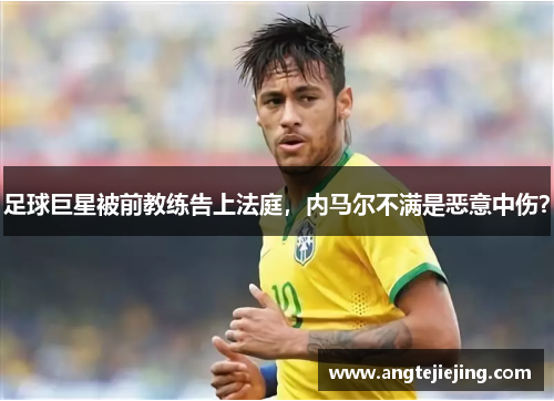 足球巨星被前教练告上法庭，内马尔不满是恶意中伤？